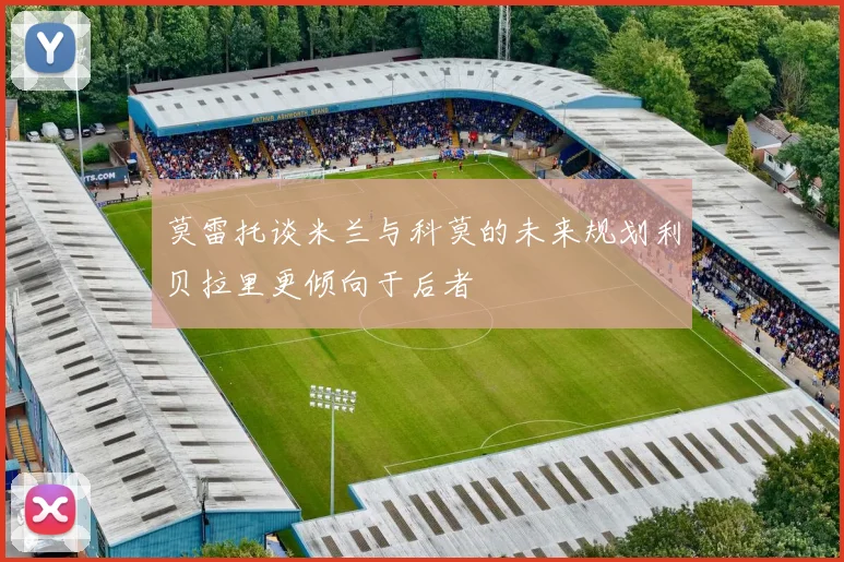 莫雷托谈米兰与科莫的未来规划利贝拉里更倾向于后者