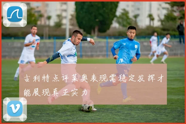 古利特点评莱奥表现需稳定发挥才能展现真正实力