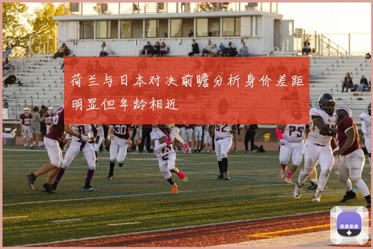 荷兰与日本对决前瞻分析身价差距明显但年龄相近