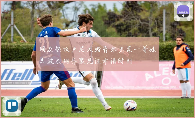 网友热议卢尼大婚普尔克莱一哥妹夫波杰姆齐聚见证幸福时刻