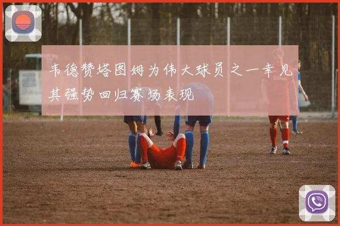 韦德赞塔图姆为伟大球员之一幸见其强势回归赛场表现