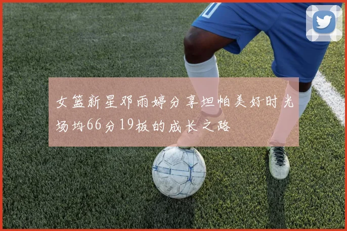 女篮新星邓雨婷分享坦帕美好时光场均66分19板的成长之路