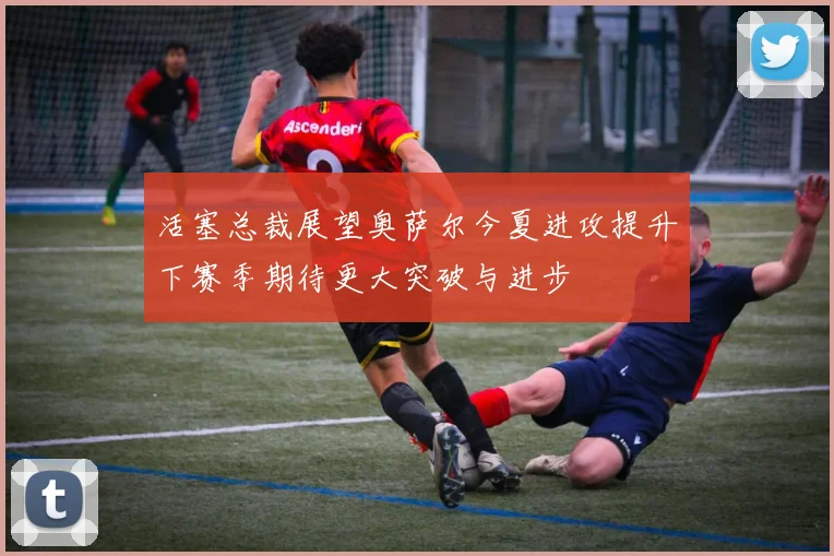 活塞总裁展望奥萨尔今夏进攻提升下赛季期待更大突破与进步
