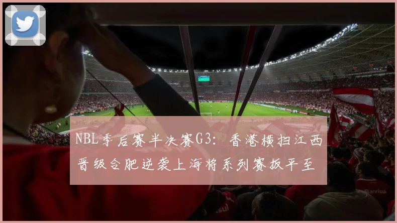 NBL季后赛半决赛G3：香港横扫江西晋级合肥逆袭上海将系列赛扳平至1-2