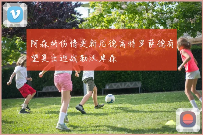 阿森纳伤情更新厄德高特罗萨德有望复出迎战勒沃库森