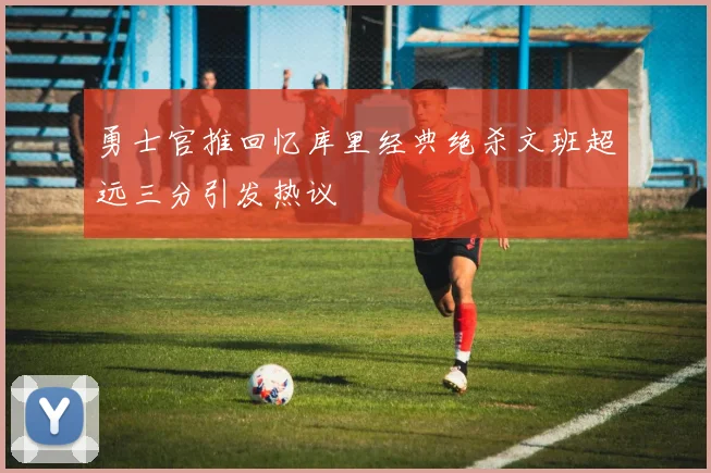 勇士官推回忆库里经典绝杀文班超远三分引发热议