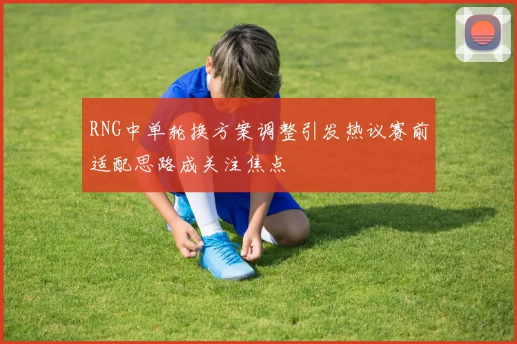 RNG中单轮换方案调整引发热议赛前适配思路成关注焦点
