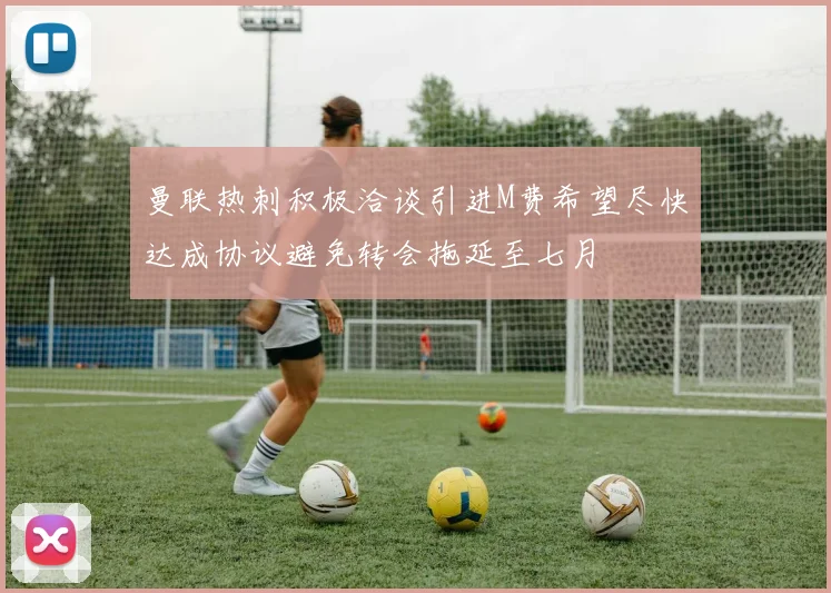 曼联热刺积极洽谈引进M费希望尽快达成协议避免转会拖延至七月
