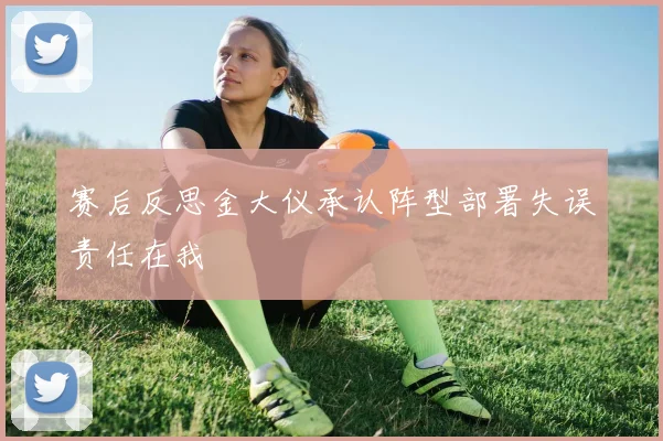 赛后反思金大仪承认阵型部署失误责任在我