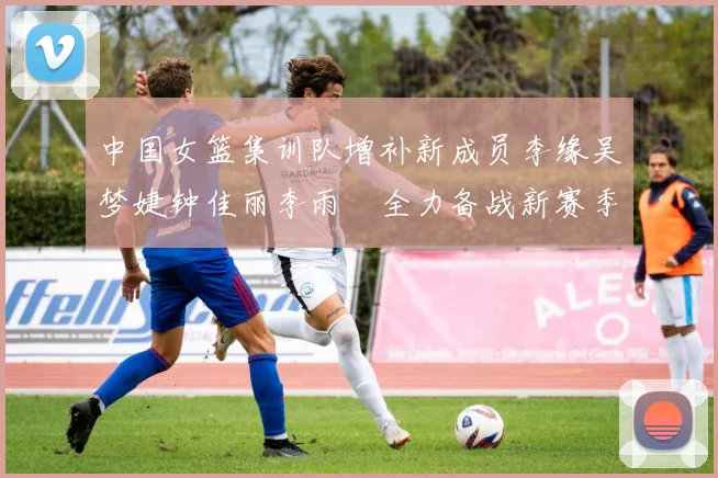 中国女篮集训队增补新成员李缘吴梦婕钟佳丽李雨汧全力备战新赛季