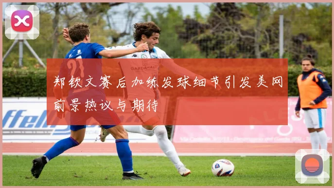 郑钦文赛后加练发球细节引发美网前景热议与期待