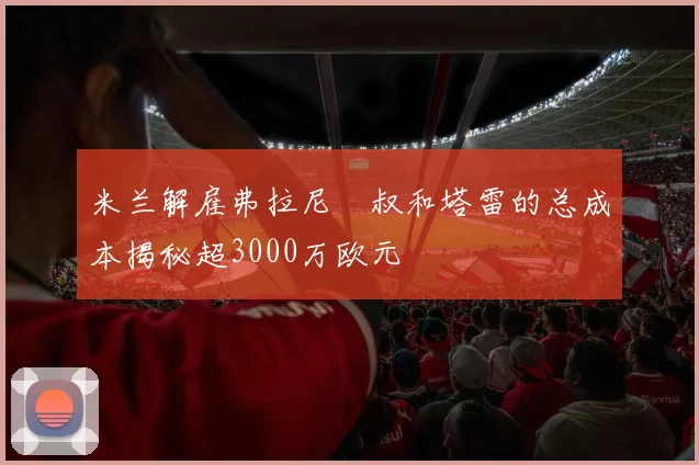 米兰解雇弗拉尼囧叔和塔雷的总成本揭秘超3000万欧元