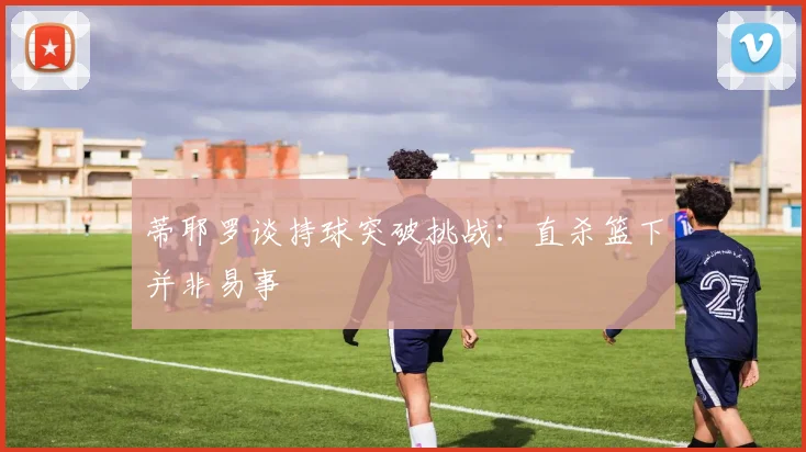 蒂耶罗谈持球突破挑战：直杀篮下并非易事