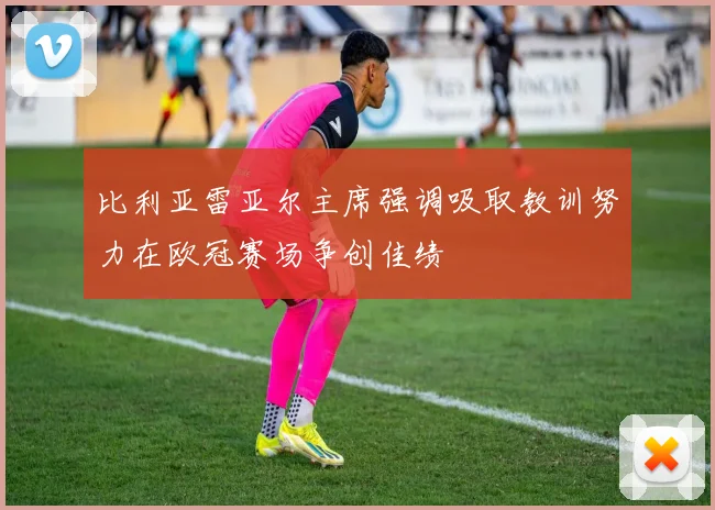比利亚雷亚尔主席强调吸取教训努力在欧冠赛场争创佳绩